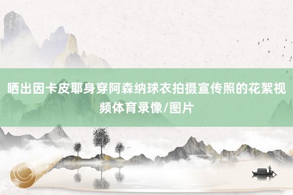 晒出因卡皮耶身穿阿森纳球衣拍摄宣传照的花絮视频体育录像/图片