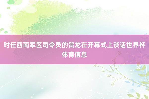 时任西南军区司令员的贺龙在开幕式上谈话世界杯体育信息