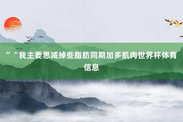 ”“我主要思减掉些脂肪同期加多肌肉世界杯体育信息