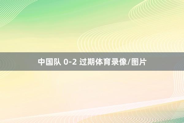 中国队 0-2 过期体育录像/图片