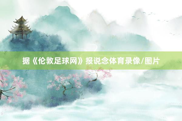 据《伦敦足球网》报说念体育录像/图片