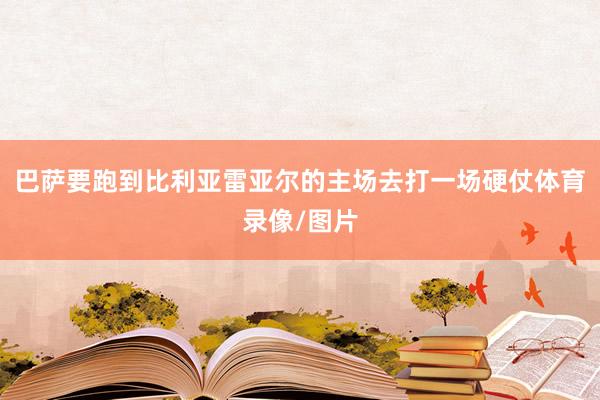 巴萨要跑到比利亚雷亚尔的主场去打一场硬仗体育录像/图片