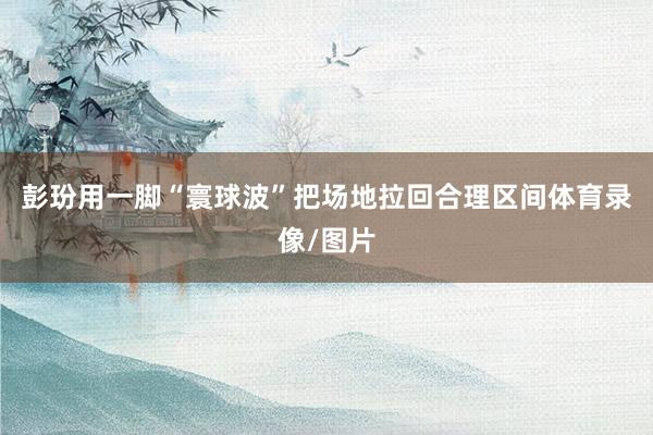彭玢用一脚“寰球波”把场地拉回合理区间体育录像/图片