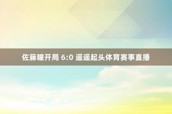 佐藤瞳开局 6:0 遥遥起头体育赛事直播