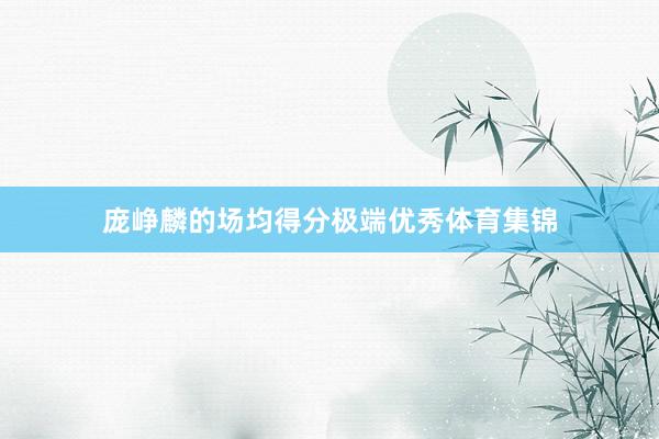庞峥麟的场均得分极端优秀体育集锦