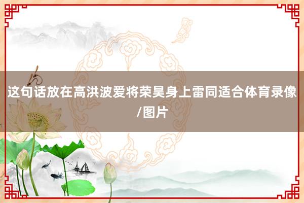 这句话放在高洪波爱将荣昊身上雷同适合体育录像/图片