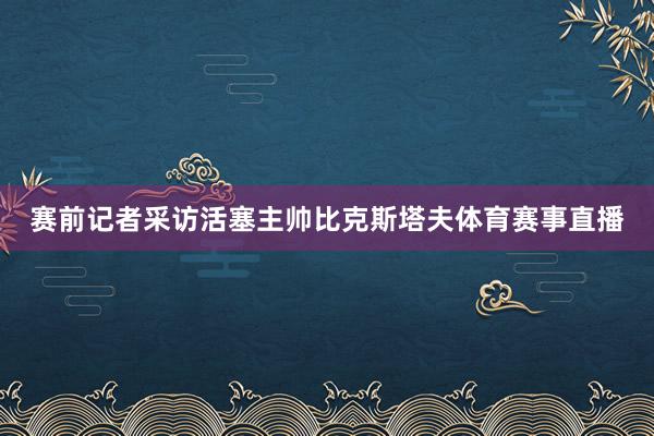 赛前记者采访活塞主帅比克斯塔夫体育赛事直播