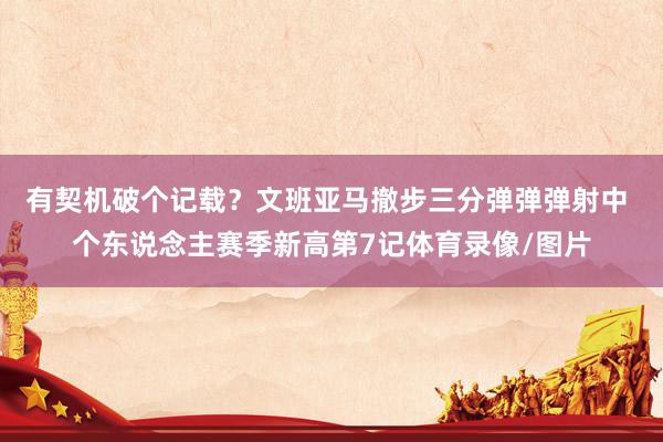 有契机破个记载？文班亚马撤步三分弹弹弹射中 个东说念主赛季新高第7记体育录像/图片