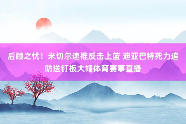 后顾之忧！米切尔速推反击上篮 迪亚巴特死力追防送钉板大帽体育赛事直播