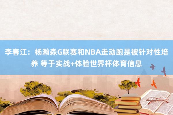 李春江：杨瀚森G联赛和NBA走动跑是被针对性培养 等于实战+体验世界杯体育信息