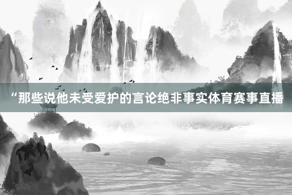 “那些说他未受爱护的言论绝非事实体育赛事直播