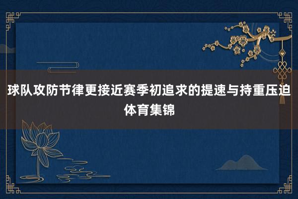 球队攻防节律更接近赛季初追求的提速与持重压迫体育集锦