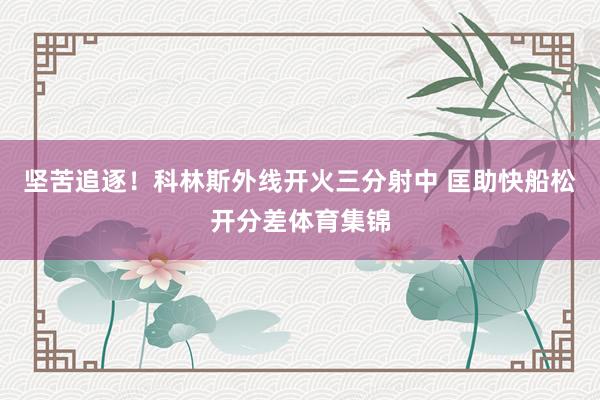 坚苦追逐！科林斯外线开火三分射中 匡助快船松开分差体育集锦