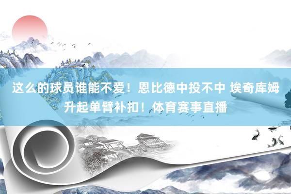 这么的球员谁能不爱！恩比德中投不中 埃奇库姆升起单臂补扣！体育赛事直播