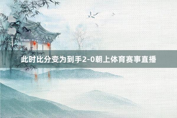 此时比分变为到手2-0朝上体育赛事直播