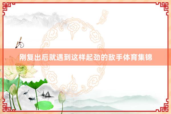 刚复出后就遇到这样起劲的敌手体育集锦