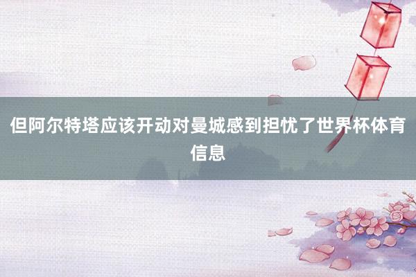 但阿尔特塔应该开动对曼城感到担忧了世界杯体育信息
