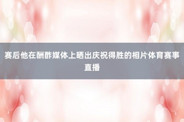 赛后他在酬酢媒体上晒出庆祝得胜的相片体育赛事直播