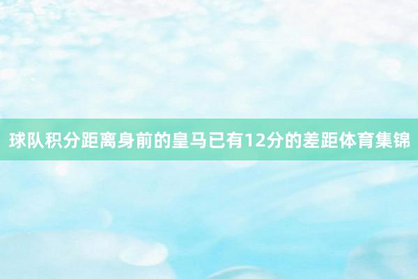 球队积分距离身前的皇马已有12分的差距体育集锦