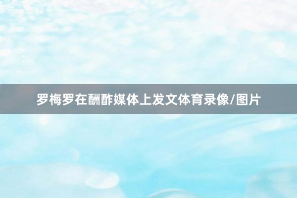 罗梅罗在酬酢媒体上发文体育录像/图片