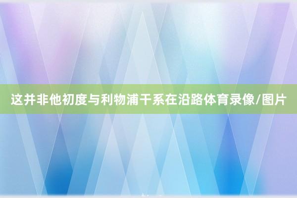 这并非他初度与利物浦干系在沿路体育录像/图片