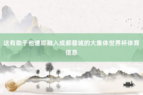 这有助于他速即融入成都蓉城的大集体世界杯体育信息