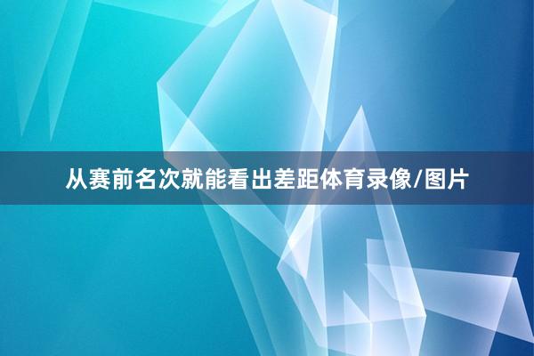 从赛前名次就能看出差距体育录像/图片