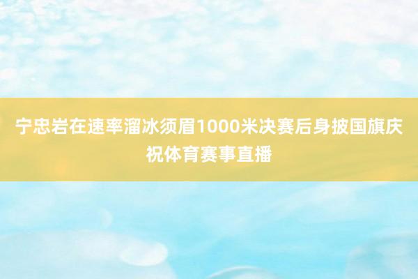 宁忠岩在速率溜冰须眉1000米决赛后身披国旗庆祝体育赛事直播