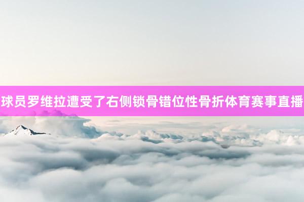 球员罗维拉遭受了右侧锁骨错位性骨折体育赛事直播