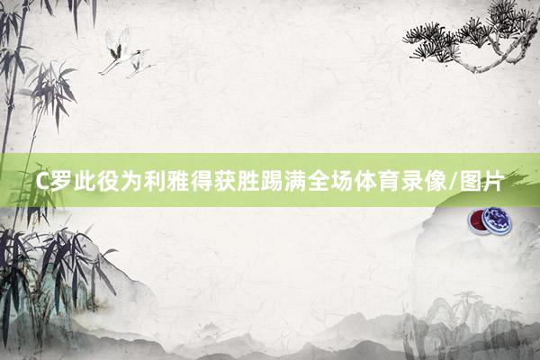 C罗此役为利雅得获胜踢满全场体育录像/图片
