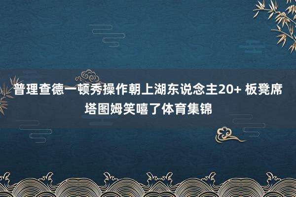 普理查德一顿秀操作朝上湖东说念主20+ 板凳席塔图姆笑嘻了体育集锦