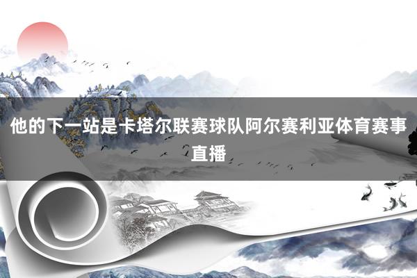 他的下一站是卡塔尔联赛球队阿尔赛利亚体育赛事直播