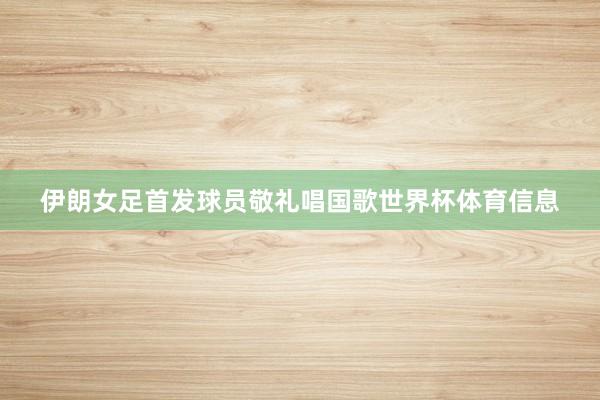 伊朗女足首发球员敬礼唱国歌世界杯体育信息