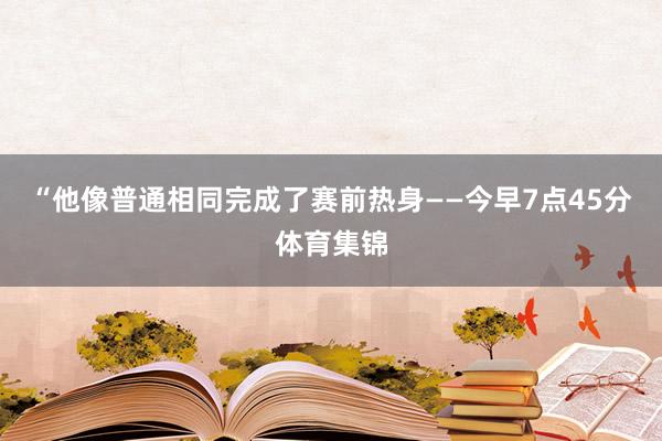 “他像普通相同完成了赛前热身——今早7点45分体育集锦