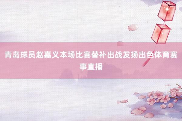 青岛球员赵嘉义本场比赛替补出战发扬出色体育赛事直播