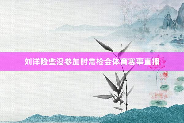 刘洋险些没参加时常检会体育赛事直播