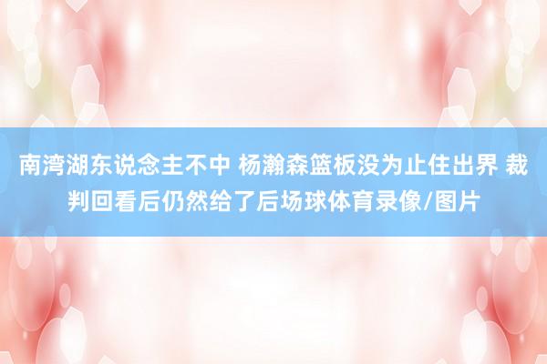 南湾湖东说念主不中 杨瀚森篮板没为止住出界 裁判回看后仍然给