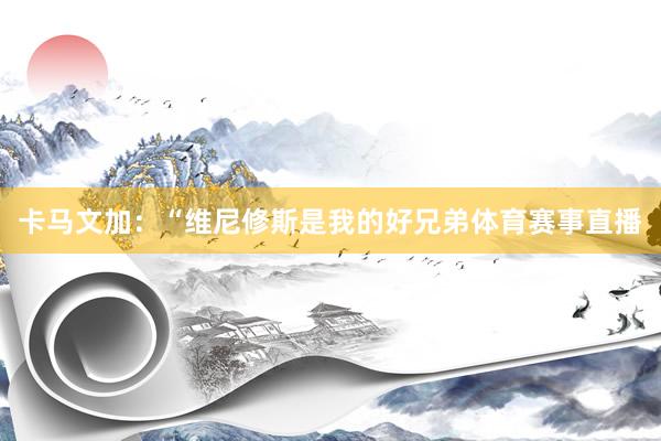 卡马文加：“维尼修斯是我的好兄弟体育赛事直播