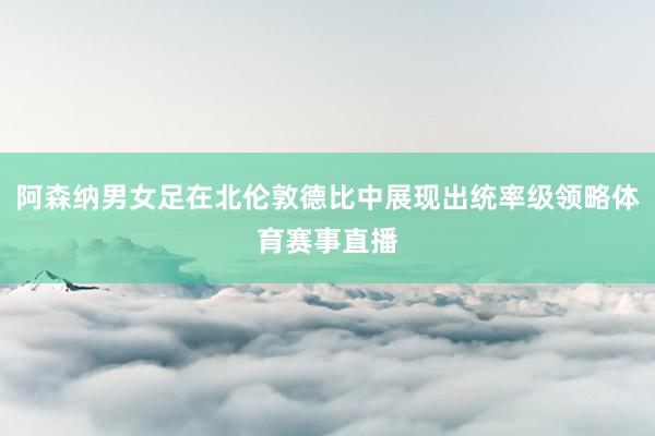阿森纳男女足在北伦敦德比中展现出统率级领略体育赛事直播