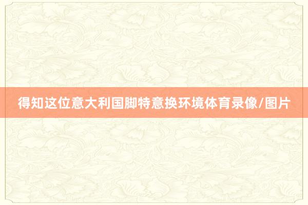 得知这位意大利国脚特意换环境体育录像/图片
