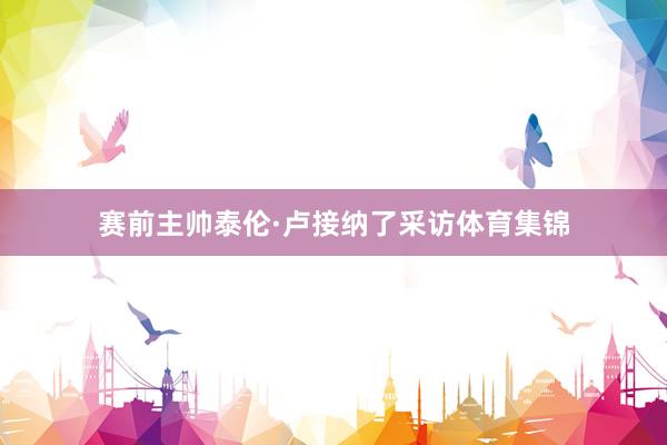 赛前主帅泰伦·卢接纳了采访体育集锦