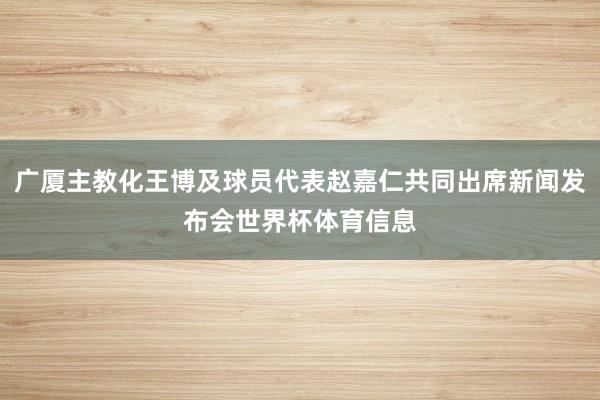 广厦主教化王博及球员代表赵嘉仁共同出席新闻发布会世界杯体育信