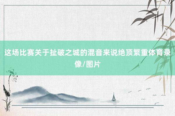 这场比赛关于扯破之城的混音来说绝顶繁重体育录像/图片