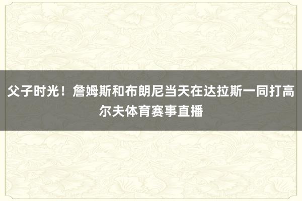 父子时光！詹姆斯和布朗尼当天在达拉斯一同打高尔夫体育赛事直播