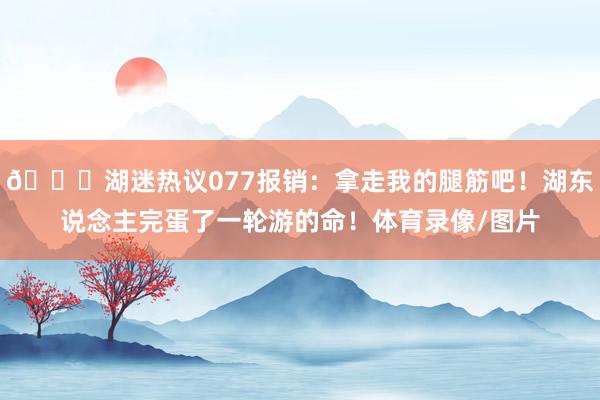 💔湖迷热议077报销：拿走我的腿筋吧！湖东说念主完蛋了一轮游