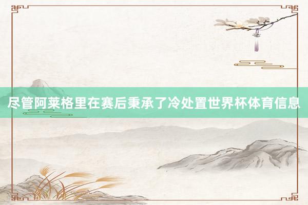 尽管阿莱格里在赛后秉承了冷处置世界杯体育信息
