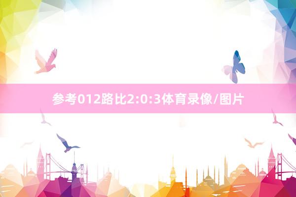 参考012路比2:0:3体育录像/图片