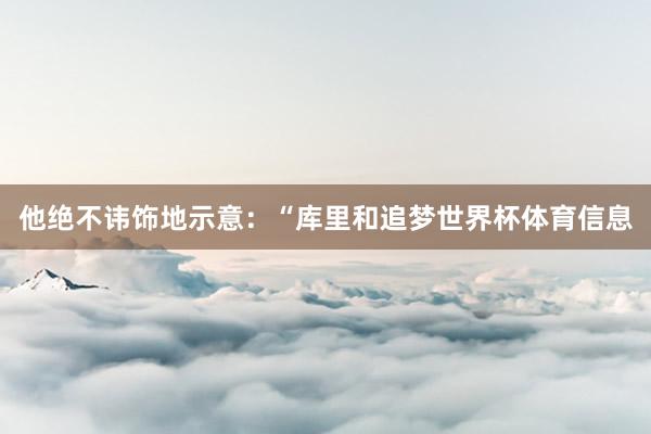 他绝不讳饰地示意：“库里和追梦世界杯体育信息