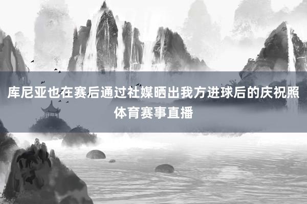 库尼亚也在赛后通过社媒晒出我方进球后的庆祝照体育赛事直播