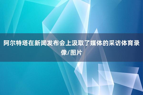 阿尔特塔在新闻发布会上汲取了媒体的采访体育录像/图片
